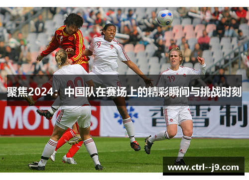 聚焦2024:中国队在赛场上的精彩瞬间与挑战时刻 聚焦2024:中国队在赛场上的精彩瞬间与挑战时刻