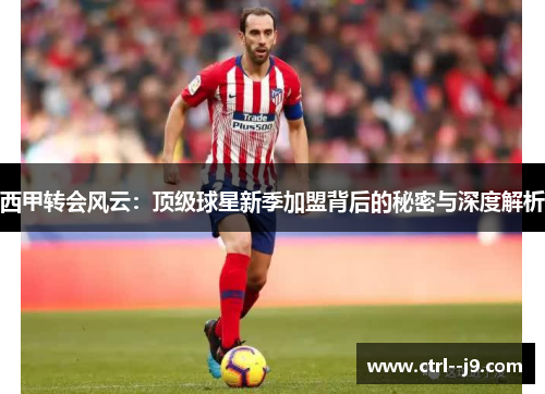 西甲转会风云：顶级球星新季加盟背后的秘密与深度解析