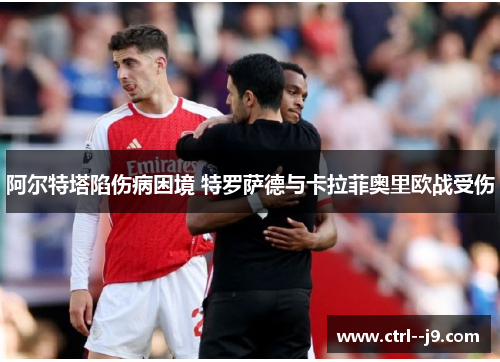 阿尔特塔陷伤病困境 特罗萨德与卡拉菲奥里欧战受伤 阿尔特塔陷伤病困境 特罗萨德与卡拉菲奥里欧战受伤