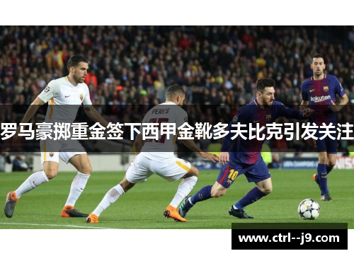 罗马豪掷重金签下西甲金靴多夫比克引发关注