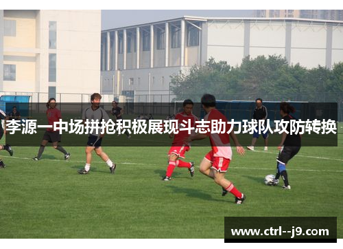李源一中场拼抢积极展现斗志助力球队攻防转换