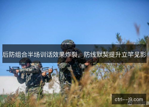 后防组合半场训话效果炸裂，防线默契提升立竿见影