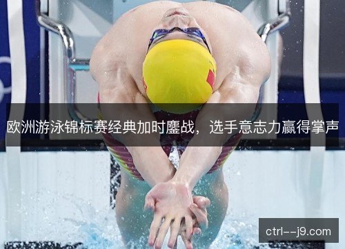 欧洲游泳锦标赛经典加时鏖战,选手意志力赢得掌声 欧洲游泳锦标赛经典加时鏖战,选手意志力赢得掌声
